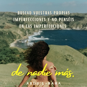 ...que podáis buscar vuestras propias imperfecciones y no penséis en las imperfecciones de nadie más. Esforzaros con todo vuestro poder para estar libres de imperfecciones. Las almas negligentes están siempre buscando las faltas de los demás. ¿Qué puede saber un hipócrita de las faltas de otros cuando está ciego de las propias? Este es el significado de las palabras en Los Siete Valles. Es una guía para la conducta humana. En tanto un hombre no encuentre sus propias faltas, jamás podrá ser perfecto. Nada es más fructífero para el hombre que el conocimiento de sus propios defectos. - #AbdulBaha  #Bahai #Espiritualidad #CrecimientoPersonal