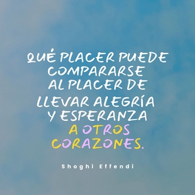 Pues qué placer puede compararse al placer de llevar alegría y esperanza a otros corazones. Cuanto más felices hagamos a los demás, mayor será nuestra propia felicidad y más profunda nuestra sensación de haber servido a la humanidad. - Shoghi Effendi  #Bahai #Espiritualidad #Amistad #Servicio #Humanidad #Alegría
[Traducción Provisional]