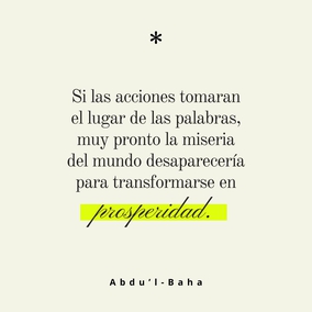El mal continúa existiendo en el mundo debido a que las personas tan sólo hablan de sus ideales, pero no hacen lo necesario por llevarlos a la práctica. Si las acciones tomaran el lugar de las palabras, muy pronto la miseria del mundo desaparecería para transformarse en prosperidad. Una persona que hace mucho bien y no habla de ello, está en el camino de la perfección. – #AbdulBaha  #Bahai #Espiritualidad #CrecimientoEspiritual
(La sabiduría de 'Abdu'l-Bahá)