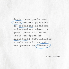 Cualquiera puede ser feliz en una posición de comodidad, desahogo, éxito,
salud, placer y gozo; pero si uno es feliz en época de adversidad, sufrimientos y
mala salud, es esto una prueba de nobleza. – #AbdulBaha  #Bahai #Espiritualidad #Nobleza #Felicidad
(Bahá’u’lláh y la Nueva Era, p. 6)