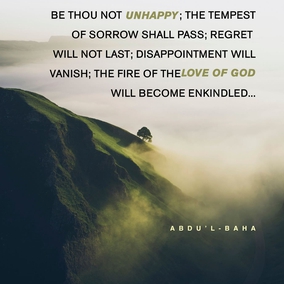 Be thou not unhappy; the tempest of sorrow shall pass; regret will not last; disappointment will vanish; the fire of the love of God will become enkindled, and the thorns and briars of sadness and despondency will be consumed! Be thou happy; rest thou assured upon the favors of ...[God], so that uncertainty and hesitation may become non-existent and the invisible outpourings descend upon the arena of being! – ‘Abdu’l-Bahá  #Bahai #Hope #LoveofGod 
(Tablets of ‘Abdu’l-Bahá v3, p. 557)
