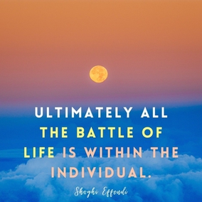 Ultimately all the battle of life is within the individual. No amount of organization can solve the inner problems or produce or prevent, as the case may be, victory or failure at a crucial moment... individuals are torn by great forces at large in the world. - Shoghi Effendi  #Bahai #Spirituality #Soul