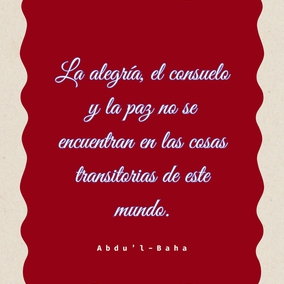 Vosotros veis a vuestro alrededor evidencias de lo inadecuado de las cosas materiales: cómo la alegría, el consuelo y la paz no se encuentran en las cosas transitorias de este mundo. ¿No es entonces una insensatez negarse a buscar esos tesoros donde pueden encontrarse? Las puertas del Reino Espiritual están abiertas para todos, y fuera reina la oscuridad absoluta.
... en todas las penas de la vida obtendréis el supremo consuelo. Aunque vuestros días sobre la tierra están contados, vosotros sabéis que la vida eterna os aguarda. Si la ansiedad material os envuelve en una nube oscura, el esplendor espiritual alumbrará vuestro camino. Verdaderamente, aquellos cuya mente está iluminada por el Espíritu del Altísimo poseen el consuelo supremo. – #AbdulBaha  #Bahai #Espiritualidad #Alegria #MundoEspiritual
(La Sabiduría de ‘Abdu’l-Bahá)