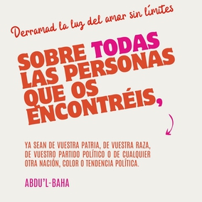 Derramad la luz del amor sin límites sobre todas las personas que os encontréis, ya sean de vuestra patria, de vuestra raza, de vuestro partido político o de cualquier otra nación, color o tendencia política. El cielo os ayudará mientras trabajéis en reunir a los dispersos pueblos del mundo bajo la sombra de la todopoderosa tienda de la unidad. - #AbdulBaha #Unidad #Amistad #Amor #Bahai
(La sabiduría de ‘Abdu’l-Bahá, p. 45)