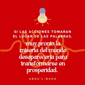 El mal continúa existiendo en el mundo debido a que las personas tan sólo hablan de sus ideales, pero no hacen lo necesario por llevarlos a la práctica. Si las acciones tomaran el lugar de las palabras, muy pronto la miseria del mundo desaparecería para transformarse en prosperidad. Una persona que hace mucho bien y no habla de ello, está en el camino de la perfección. – #AbdulBaha #Bahai #Espiritualidad #CrecimientoEspiritual
(La sabiduría de ‘Abdu’l-Bahá)