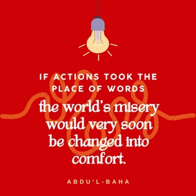 The wrong in the world continues to exist just because people talk only of their ideals, and do not strive to put them into practice. If actions took the place of words, the world’s misery would very soon be changed into comfort. – Abdu’l-Baha #Actions #Spirituality #GoodDeeds Bahai
(Paris Talks, p. 18)