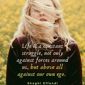 Life is a constant struggle, not only against forces around us, but above all against our own ego. We can never afford to rest on our own oars, for if we do, we soon see ourselves carried down stream again... - Shoghi Effendi  #Bahai #Spirituality #SpiritualGrowth
(Unfolding Destiny)