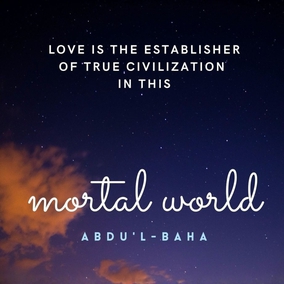 Love is the most great law that ruleth this mighty and heavenly cycle, the unique power that bindeth together the divers elements of this material world, the supreme magnetic force that directeth the movements of the spheres in the celestial realms. Love revealeth with unfailing and limitless power the mysteries latent in the universe. Love is the spirit of life unto the adorned body of mankind, the establisher of true civilization in this mortal world, and the shedder of imperishable glory upon every high-aiming race and nation. - #AbdulBaha  #bahai #love humanity God 
(Selections From the Writings of ‘Abdu’l-Bahá)