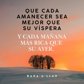 Que cada amanecer sea mejor que su víspera y cada mañana más rica que su ayer. El mérito del hombre reside en el servicio y la virtud, y no en la pompa de las riquezas y la opulencia.
Poned atención para que vuestras palabras estén purificadas de ociosas fantasías y deseos mundanos y para que vuestras acciones estén limpias de astucias y sospechas. No disipéis la riqueza de vuestras preciosas vidas en pos de una inclinación perversa y corrupta, ni dejéis que vuestros esfuerzos se empleen en promover vuestro interés personal. – #Bahaullah  #Bahai #Espiritualidad #CrecimientoPersonal