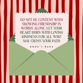 Do not be content with showing friendship in words alone, let your heart burn with loving kindness for all who may cross your path... let your manner be sympathetic. Let it be seen that you are filled with universal love.- Abdu’l-Baha  #Bahai #Kindness #Friendship #UniversalLove