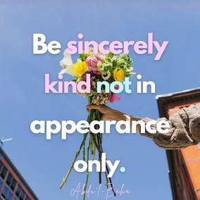 Be ye the helpers of every victim of oppression, the patrons of the disadvantaged. Think ye at all times of rendering some service to every member of the human race. Pay ye no heed to aversion and rejection, to disdain, hostility, injustice: act ye in the opposite way. Be ye sincerely kind, not in appearance only. - #AbdulBaha  #Bahai #Spirituality #Kindness #Humanity 
Selections From the Writings of ‘Abdu’l-Bahá