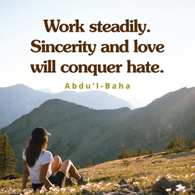 Do not despair! Work steadily. Sincerity and love will conquer hate. How many seemingly impossible events are coming to pass in these days! Set your faces steadily towards the Light of the World. Show love to all ... Let your hearts be filled with the strenuous desire that tranquillity and harmony may encircle all this warring world. - Abdu’l-Baha  #bahai #love #spirituality
(Paris Talks, p. 8)