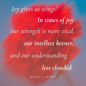 In this world we are influenced by two sentiments, Joy and Pain.  Joy gives us wings! In times of joy our strength is more vital, our intellect keener, and our understanding less clouded. We seem better able to cope with the world and to find our sphere of usefulness. But when sadness visits us we become weak, our strength leaves us, our comprehension is dim and our intelligence veiled. The actualities of life seem to elude our grasp, the eyes of our spirits fail to discover the sacred mysteries, and we become even as dead beings.  There is no human being untouched by these two influences; but all the sorrow and the grief that exist come from the world of matter—the spiritual world bestows only the joy! - #AbdulBaha  #Bahai #Spirituality #Joy #Happiness
(Paris Talks)