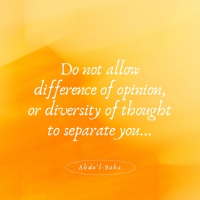 When you meet those whose opinions differ from your own, do not turn away your face from them. All are seeking truth, and there are many roads leading thereto. Truth has many aspects, but it remains always and forever one.
Do not allow difference of opinion, or diversity of thought to separate you from your fellow-men, or to be the cause of dispute, hatred and strife in your hearts. Rather, search diligently for the truth and make all men your friends. Every edifice is made of many different stones, yet each depends on the other to such an extent that if one were displaced the whole building would suffer; if one is faulty the structure is imperfect. - #Abdu’l-Baha  #bahai #unity #friendship
(Paris Talks)