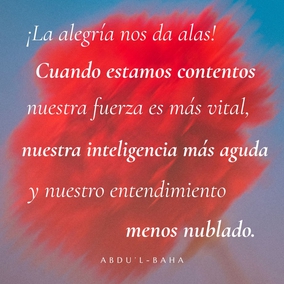 ¡La alegría nos da alas! Cuando estamos contentos nuestra fuerza es más vital, nuestra inteligencia más aguda y nuestro entendimiento menos nublado. Nos sentimos más capacitados para enfrentarnos con el mundo y para encontrar nuestra esfera de utilidad. Pero cuando la tristeza nos visita nos debilitamos, nuestro vigor nos abandona, nuestro entendimiento se nubla y nuestra inteligencia se vela. Las realidades de la vida parecen eludir nuestra comprensión, los ojos de nuestro espíritu no aciertan a descubrir los misterios sagrados, y nos convertimos en seres casi muertos.  No existe ser humano que no esté sometido a estas dos influencias; pero todos los sufrimientos y las penas que existen provienen del mundo material; el mundo espiritual sólo confiere alegría. - #AbdulBaha  #Bahai #Felicidad #Alegria #Espiritualidad
(La Sabiduría de Abdu’l-Bahá)
