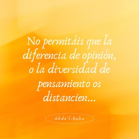 De igual modo, cuando os encontréis con personas cuyas opiniones difieren de las vuestras, no les volváis la cara. Todas están buscando la verdad, y existen muchos caminos que conducen a ella. La verdad tiene muchos aspectos, pero siempre es una.
No permitáis que la diferencia de opinión, o la diversidad de pensamiento os distancien de vuestros semejantes, o que sea causa de discordia, de odio y rivalidad en vuestro corazón. Por el contrario, indagad diligentemente la verdad y haced de todos los seres humanos vuestros amigos. Todo edificio se construye con muchas piedras diferentes; sin embargo, cada una depende de la otra en un grado tal que si alguna se desplazara, todo el edificio sufriría; y y si alguna fuese defectuosa, la estructura sería imperfecta. - #AbdulBaha  #Bahai #Espiritualidad #Unidad #Humanidad
(La sabiduría de Abdu’l-Bahá)