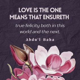 Love is the greatest law in this vast universe of God! Love is the one law which causeth and controleth order among the existing atoms! Love is the universal magnetic power between the planets and stars shining in the lofty firmament! Love is the cause of unfoldment to a searching mind, of the secrets deposited in the universe by the Infinite! Love is the spirit of life in the bountiful body of the world! Love is the cause of the civilization of nations in this mortal world! Love is the highest honor to every righteous nation! - #AbdulBaha #Bahai #Spirituality #Love
(Tablets of Abdul-Baha Abbas)