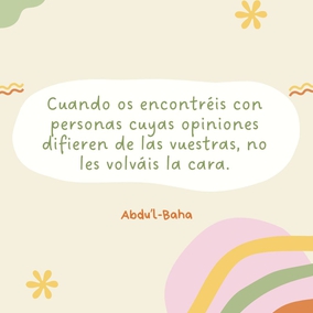 De igual modo, cuando os encontréis con personas cuyas opiniones difieren de las vuestras, no les volváis la cara. Todas están buscando la verdad, y existen muchos caminos que conducen a ella. La verdad tiene muchos aspectos, pero siempre es una.
No permitáis que la diferencia de opinión, o la diversidad de pensamiento os distancien de vuestros semejantes, o que sea causa de discordia, de odio y rivalidad en vuestro corazón. Por el contrario, indagad diligentemente la verdad y haced de todos los seres humanos vuestros amigos. Todo edificio se construye con muchas piedras diferentes; sin embargo, cada una depende de la otra en un grado tal que si alguna se desplazara, todo el edificio sufriría; y y si alguna fuese defectuosa, la estructura sería imperfecta. - #AbdulBaha  #Bahai #Espiritualidad #Unidad #Humanidad
(La sabiduría de Abdu'l-Bahá)