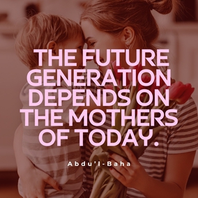 If the mother is educated then her children will be well taught. When the mother is wise, then will the children be led into the path of wisdom. If the mother be religious she will show her children how they should love God. If the mother is moral she guides her little ones into the ways of uprightness. It is clear therefore that the future generation depends on the mothers of today. Is not this a vital responsibility for the woman? Does she not require every possible advantage to equip her for such a task? – #AbdulBaha  #Bahai #MothersDay #Mothers #Spirituality
(Abdu’l-Baha, Paris Talks, p. 161)