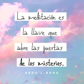 La meditación es la llave que abre las puertas de los misterios. En ese estado, el ser humano se abstrae; en esa actitud se aísla de todos los objetos que le rodean; en este estado subjetivo se sumerge en el océano de la vida espiritual, y puede descubrir los secretos de las cosas en sí mismas… Es un hecho axiomático que mientras se medita se está hablando con el propio espíritu. En tal estado mental, se hacen ciertas preguntas al espíritu y éste os contesta; la luz se abre paso y la realidad se manifiesta. – #AbdulBaha  #Bahai #Espiritualidad #Meditacion #Oracion