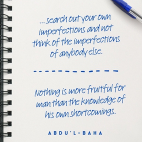 … search out your own imperfections and not think of the imperfections of anybody else. Strive with all your power to be free from imperfections. Heedless souls are always seeking faults in others. What can the hypocrite know of others’ faults when he is blind to his own? … As long as a man does not find his own faults, he can never become perfect. Nothing is more fruitful for man than the knowledge of his own shortcomings. – #AbdulBaha  #Bahai #Spirituality #Humanity #SpiritualJourney
(The Promulgation of Universal Peace)