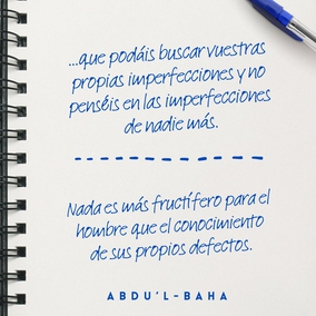 ...que podáis buscar vuestras propias imperfecciones y no penséis en las imperfecciones de nadie más. Esforzaros con todo vuestro poder para estar libres de imperfecciones.
Las almas negligentes están siempre buscando las faltas de los demás. ¿Qué
puede saber un hipócrita de las faltas de otros cuando está ciego de las propias? Este es el significado de las palabras en Los Siete Valles. Es una guía para la conducta humana. En tanto un hombre no encuentre sus propias faltas, jamás podrá ser perfecto. Nada es más fructífero para el hombre que el conocimiento de sus propios defectos. - #AbdulBaha  #Bahai #Espiritualidad #CrecimientoPersonal