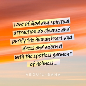 Love of God and spiritual attraction do cleanse and purify the human heart and dress and adorn it with the spotless garment of holiness...  This love is not of the body but completely of the soul. And those souls whose inner being is lit by the love of God are even as spreading rays of light, and they shine out like stars of holiness in a pure and crystalline sky. For true love, real love, is the love for God, and this is sanctified beyond the notions and imaginings of men. - #AbdulBaha  #Bahai #Spirituality #Love #God
(Selections from the Writings of ‘Abdu’l‑Bahá, p. 175)