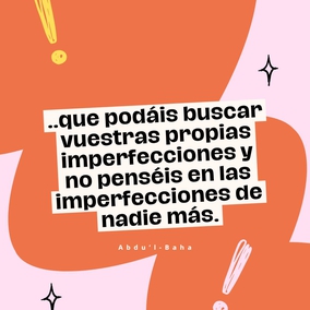 ...que podáis buscar vuestras propias imperfecciones y no penséis en las imperfecciones de nadie más. Esforzaros con todo vuestro poder para estar libres de imperfecciones.
Las almas negligentes están siempre buscando las faltas de los demás. ¿Qué
puede saber un hipócrita de las faltas de otros cuando está ciego de las
propias? Este es el significado de las palabras en Los Siete Valles. Es una
guía para la conducta humana. En tanto un hombre no encuentre sus propias
faltas, jamás podrá ser perfecto. Nada es más fructífero para el hombre que el
conocimiento de sus propios defectos. - #AbdulBaha  #Bahai #Espiritualidad #CrecimientoPersonal