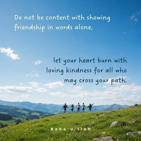 Do not be content with showing friendship in words alone, let your heart burn with loving kindness for all who may cross your path... let your manner be sympathetic. Let it be seen that you are filled with universal love.- Abdu’l-Baha  #Bahai #Kindness #Friendship #UniversalLove
(Paris Talks)