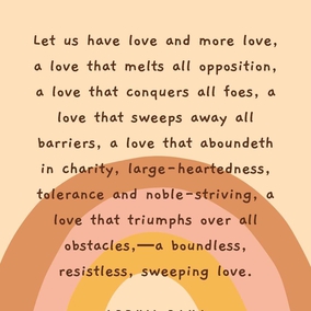 Let us have love and more love, a love that melts all opposition, a love that conquers all foes, a love that sweeps away all barriers, a love that aboundeth in charity, large-heartedness, tolerance and noble-striving, a love that triumphs over all obstacles,—a boundless, resistless, sweeping love. Ah me! Each one must be a sign of love, a sea of love, a center of love, a sun of love, star of love, a haven of love, a pearl of love, a palace of love, a mountain of love, a world of love, a universe of love. Hast thou love? Then thy power is irresistible. - #AbdulBaha #Bahai #Spirituality #Love
(Star of the West)