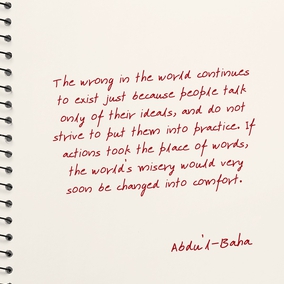 The wrong in the world continues to exist just because people talk only of their ideals, and do not strive to put them into practice. If actions took the place of words, the world’s misery would very soon be changed into comfort. – Abdu’l-Baha  #Actions #Spirituality #GoodDeeds #Bahai
(Paris Talks, p. 18)
