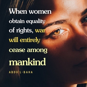 When all mankind shall receive the same opportunity of education and the equality of men and women be realized, the foundations of war will be utterly destroyed. Without equality this will be impossible because all differences and distinction are conducive to discord and strife. Equality between men and women is conducive to the abolition of warfare for the reason that women will never be willing to sanction it. Mothers will not give their sons as sacrifices upon the battlefield after twenty years of anxiety and loving devotion in rearing them from infancy, no matter what cause they are called upon to defend. There is no doubt that when women obtain equality of rights, war will entirely cease among mankind. - #AbdulBaha  #Bahai #Spirituality #Women #Peace 
(The Promulgation of Universal Peace)