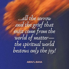 In this world we are influenced by two sentiments, Joy and Pain. Joy gives us wings! In times of joy our strength is more vital, our intellect keener, and our understanding less clouded. We seem better able to cope with the world and to find our sphere of usefulness. But when sadness visits us we become weak, our strength leaves us, our comprehension is dim and our intelligence veiled. The actualities of life seem to elude our grasp, the eyes of our spirits fail to discover the sacred mysteries, and we become even as dead beings. There is no human being untouched by these two influences; but all the sorrow and the grief that exist come from the world of matter—the spiritual world bestows only the joy! - #AbdulBaha #Bahai #Spirituality #Joy #Happiness
(Paris Talks)
