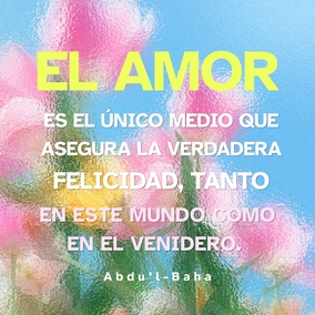 El amor es la bondadosa luz del Cielo, el hálito eterno del Espíritu Santo que vivifica el alma humana. El amor es la causa de la Revelación de Dios al hombre, un lazo vital inherente, acorde con la Creación divina en la realidad de las cosas. El amor es el único medio que asegura la verdadera felicidad, tanto en este mundo como en el venidero. El amor es la luz que guía en la oscuridad, el vínculo viviente que une a Dios con el hombre, que asegura el progreso de toda alma iluminada - #AbdulBaha  #Bahai #Espiritualidad #Amor