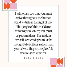 I admonish you that you must strive throughout the human world to diffuse the light of love. The people of this world are thinking of warfare; you must be peacemakers. The nations are self-centered; you must be thoughtful of others rather than yourselves. They are neglectful; you must be mindful. - #AbdulBaha #Bahai #Spirituality Humanity Peace
(The Promulgation of Universal Peace)