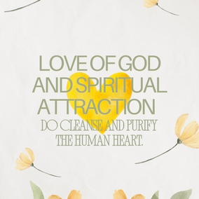 Love of God and spiritual attraction do cleanse and purify the human heart and dress and adorn it with the spotless garment of holiness...  This love is not of the body but completely of the soul. And those souls whose inner being is lit by the love of God are even as spreading rays of light, and they shine out like stars of holiness in a pure and crystalline sky. For true love, real love, is the love for God, and this is sanctified beyond the notions and imaginings of men. - #AbdulBaha  #Bahai #Spirituality #Love #God
(Selections from the Writings of ‘Abdu’l‑Bahá, p. 175)