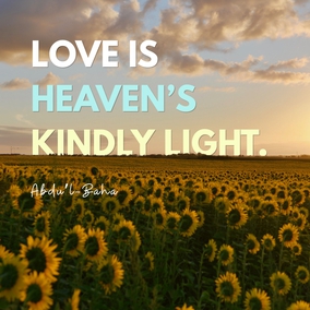 Love is heaven’s kindly light, the Holy Spirit’s eternal breath that vivifieth the human soul. Love is the cause of God’s revelation unto man, the vital bond inherent, in accordance with the divine creation, in the realities of things. Love is the one means that ensureth true felicity both in this world and the next. Love is the light that guideth in darkness, the living link that uniteth God with man, that assureth the progress of every illumined soul. - #AbdulBaha  #bahai #love #spirituality