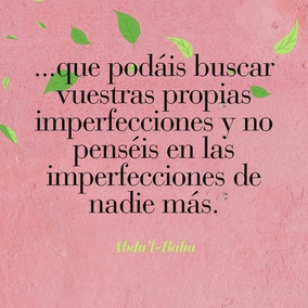 ...que podáis buscar vuestras propias imperfecciones y no penséis en las imperfecciones de nadie
más. Esforzaros con todo vuestro poder para estar libres de imperfecciones.
Las almas negligentes están siempre buscando las faltas de los demás. ¿Qué
puede saber un hipócrita de las faltas de otros cuando está ciego de las
propias? Este es el significado de las palabras en Los Siete Valles. Es una
guía para la conducta humana. En tanto un hombre no encuentre sus propias
faltas, jamás podrá ser perfecto. Nada es más fructífero para el hombre que el
conocimiento de sus propios defectos. - #AbdulBaha  #Bahai #Espiritualidad #CrecimientoPersonal