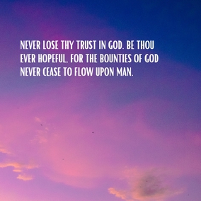 Never lose thy trust in God. Be thou ever hopeful, for the bounties of God never cease to flow upon man. If viewed from one perspective they seem to decrease, but from another they are full and complete. Man is under all conditions immersed in a sea of God’s blessings. Therefore, be thou not hopeless under any circumstances, but rather be firm in thy hope. - #AbdulBaha  #bahai #spirituality #trustgod #confidentheart 
(Selections From the Writings of ‘Abdu’l-Bahá)