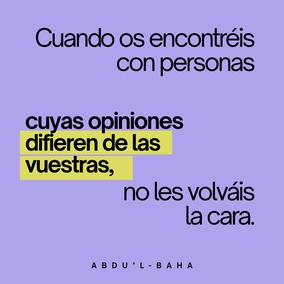 De igual modo, cuando os encontréis con personas cuyas opiniones difieren de las vuestras, no les volváis la cara. Todas están buscando la verdad, y existen muchos caminos que conducen a ella. La verdad tiene muchos aspectos, pero siempre es una.
No permitáis que la diferencia de opinión, o la diversidad de pensamiento os distancien de vuestros semejantes, o que sea causa de discordia, de odio y rivalidad en vuestro corazón. Por el contrario, indagad diligentemente la verdad y haced de todos los seres humanos vuestros amigos. Todo edificio se construye con muchas piedras diferentes; sin embargo, cada una depende de la otra en un grado tal que si alguna se desplazara, todo el edificio sufriría; y y si alguna fuese defectuosa, la estructura sería imperfecta. - #AbdulBaha  #Bahai #Espiritualidad #Unidad #Humanidad
(La sabiduría de Abdu'l-Bahá)