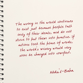 The wrong in the world continues to exist just because people talk only of their ideals, and do not strive to put them into practice. If actions took the place of words, the world’s misery would very soon be changed into comfort. – Abdu’l-Baha  #Actions #Spirituality #GoodDeeds #Bahai 
(Paris Talks, p. 18)