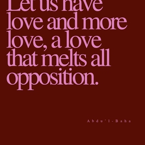 Let us have love and more love, a love that melts all opposition, a love that conquers all foes, a love that sweeps away all barriers, a love that aboundeth in charity, large-heartedness, tolerance and noble-striving, a love that triumphs over all obstacles,—a boundless, resistless, sweeping love. Ah me! Each one must be a sign of love, a sea of love, a center of love, a sun of love, star of love, a haven of love, a pearl of love, a palace of love, a mountain of love, a world of love, a universe of love. Hast thou love? Then thy power is irresistible. - #AbdulBaha  #Bahai #Spirituality #Love
(Star of the West)
